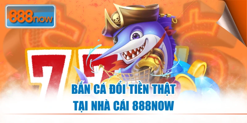 Bắn Cá Đổi Tiền Thật - Chơi Đơn Giản, Thưởng Lớn tại 888NOW