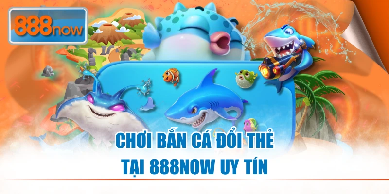 Chơi bắn cá đổi thẻ tại 888NOW uy tín